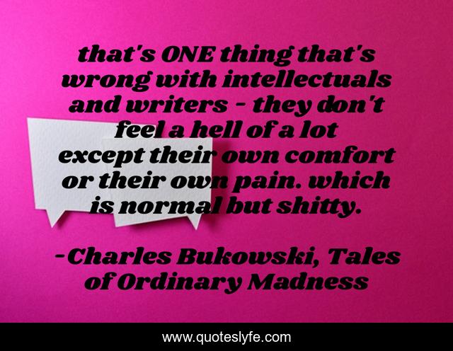 that's ONE thing that's wrong with intellectuals and writers - they don't feel a hell of a lot except their own comfort or their own pain. which is normal but shitty.
