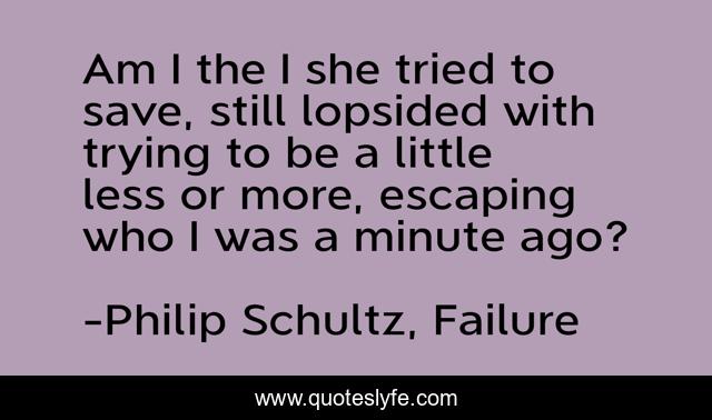 Am I the I she tried to save, still lopsided with trying to be a little less or more, escaping who I was a minute ago?