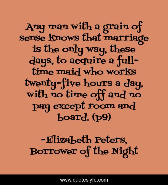 Any man with a grain of sense knows that marriage is the only way, these days, to acquire a full-time maid who works twenty-five hours a day, with no time off and no pay except room and board. (p9)