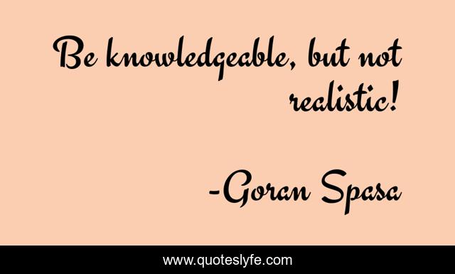 Be knowledgeable, but not realistic!