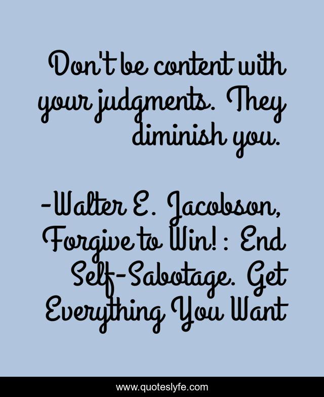 Don't be content with your judgments. They diminish you.