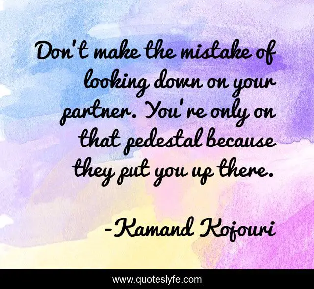 Don’t make the mistake of looking down on your partner. You’re only on that pedestal because they put you up there.