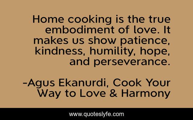 Home cooking is the true embodiment of love. It makes us show patience, kindness, humility, hope, and perseverance.