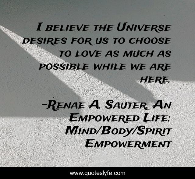 I believe the Universe desires for us to choose to love as much as possible while we are here.