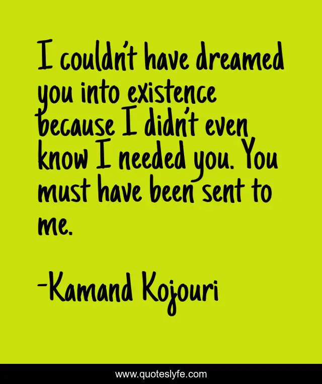 I couldn’t have dreamed you into existence because I didn’t even know I needed you. You must have been sent to me.