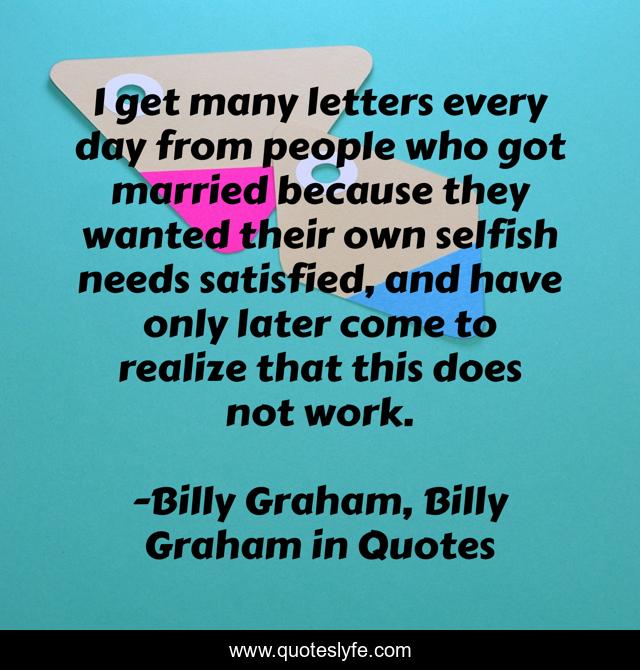 I get many letters every day from people who got married because they wanted their own selfish needs satisfied, and have only later come to realize that this does not work.