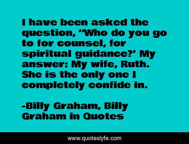 I have been asked the question, “Who do you go to for counsel, for spiritual guidance?’ My answer: My wife, Ruth. She is the only one I completely confide in.