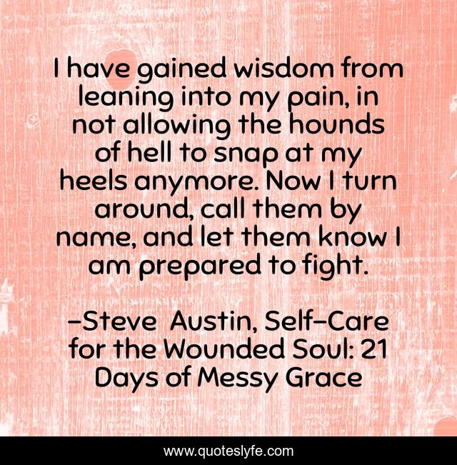 I have gained wisdom from leaning into my pain, in not allowing the hounds of hell to snap at my heels anymore. Now I turn around, call them by name, and let them know I am prepared to fight.