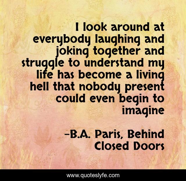 I look around at everybody laughing and joking together and struggle to understand my life has become a living hell that nobody present could even begin to imagine