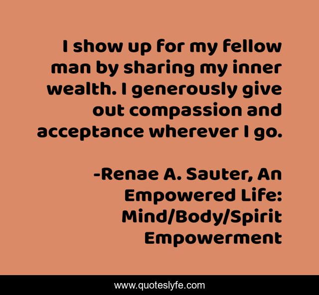 I show up for my fellow man by sharing my inner wealth. I generously give out compassion and acceptance wherever I go.