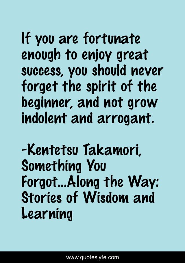 If you are fortunate enough to enjoy great success, you should never forget the spirit of the beginner, and not grow indolent and arrogant.