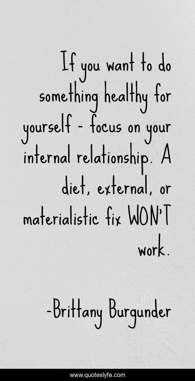 If you want to do something healthy for yourself - focus on your internal relationship. A diet, external, or materialistic fix WON'T work.