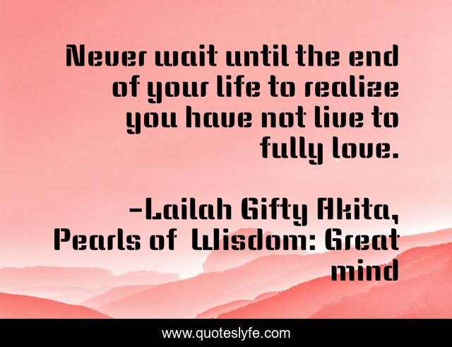 Never wait until the end of your life to realize you have not live to fully love.