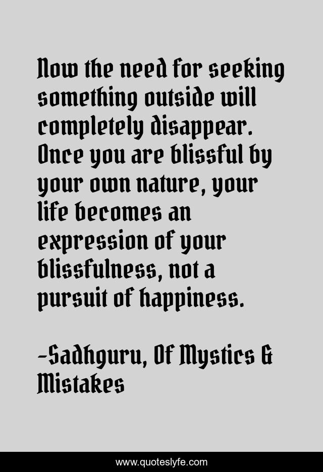 Now the need for seeking something outside will completely disappear. Once you are blissful by your own nature, your life becomes an expression of your blissfulness, not a pursuit of happiness.
