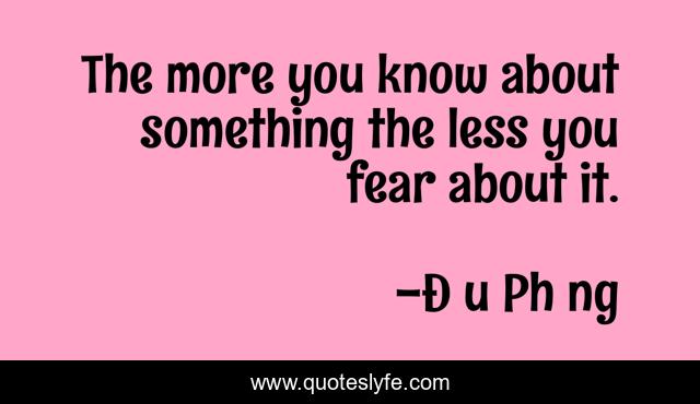 The more you know about something the less you fear about it.