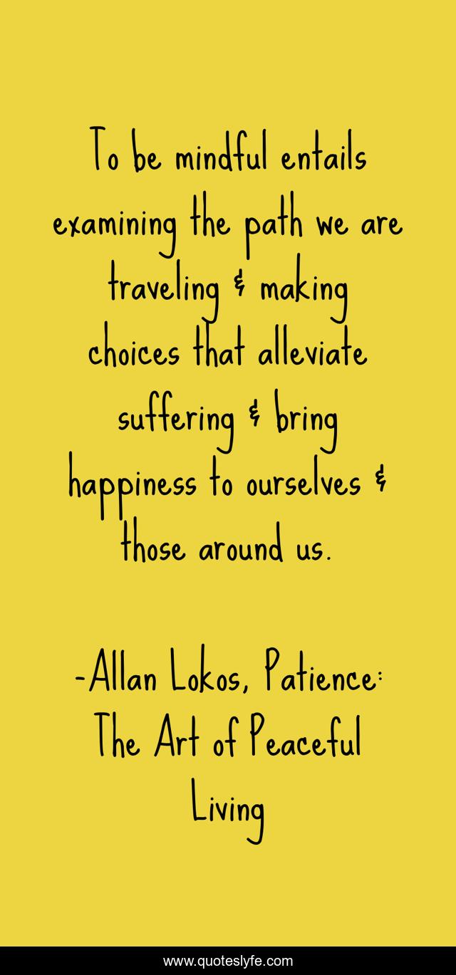 To be mindful entails examining the path we are traveling & making choices that alleviate suffering & bring happiness to ourselves & those around us.