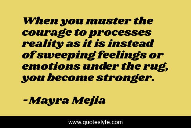 When you muster the courage to processes reality as it is instead of sweeping feelings or emotions under the rug, you become stronger.