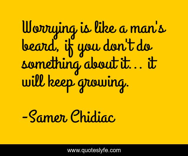 Worrying is like a man's beard, if you don't do something about it... it will keep growing.