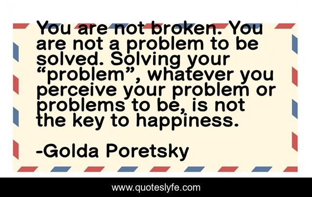 You are not broken. You are not a problem to be solved. Solving your “problem”, whatever you perceive your problem or problems to be, is not the key to happiness.