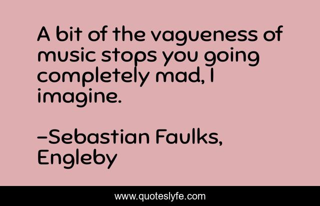 A bit of the vagueness of music stops you going completely mad, I imagine.