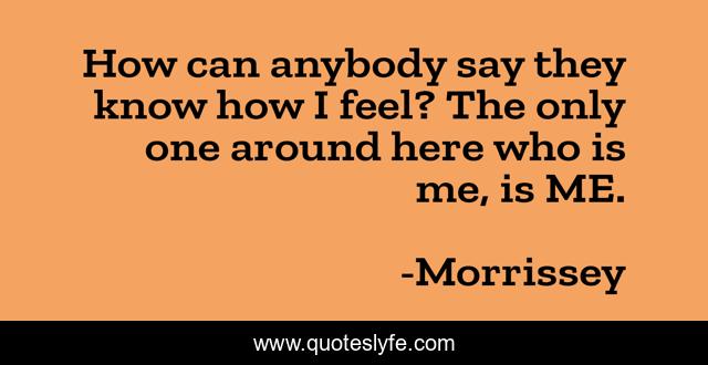 How can anybody say they know how I feel? The only one around here who is me, is ME.