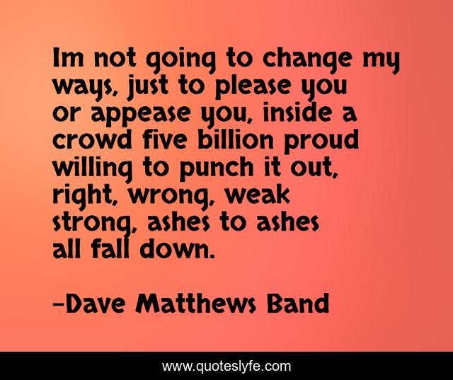 Im not going to change my ways, just to please you or appease you, inside a crowd five billion proud willing to punch it out, right, wrong, weak strong, ashes to ashes all fall down.