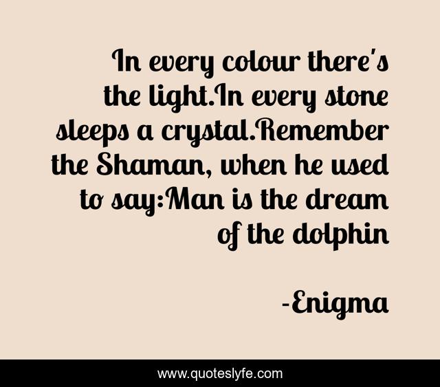 In every colour there's the light.In every stone sleeps a crystal.Remember the Shaman, when he used to say:Man is the dream of the dolphin