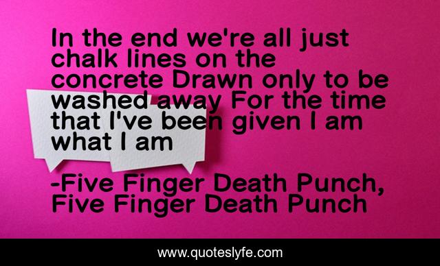 In the end we're all just chalk lines on the concrete Drawn only to be washed away For the time that I've been given I am what I am