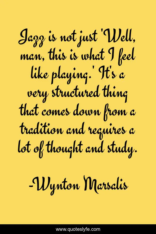 Jazz is not just 'Well, man, this is what I feel like playing.' It's a very structured thing that comes down from a tradition and requires a lot of thought and study.