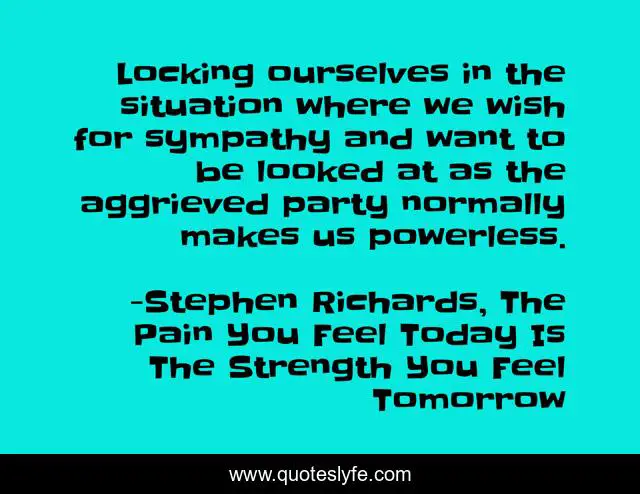 Locking ourselves in the situation where we wish for sympathy and want to be looked at as the aggrieved party normally makes us powerless.