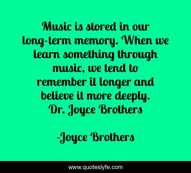 Music is stored in our long-term memory. When we learn something through music, we tend to remember it longer and believe it more deeply. 	Dr. Joyce Brothers