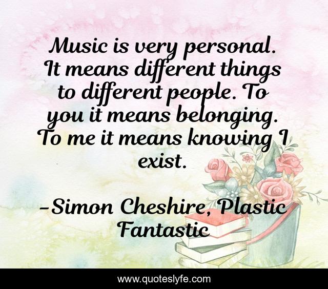 Music is very personal. It means different things to different people. To you it means belonging. To me it means knowing I exist.