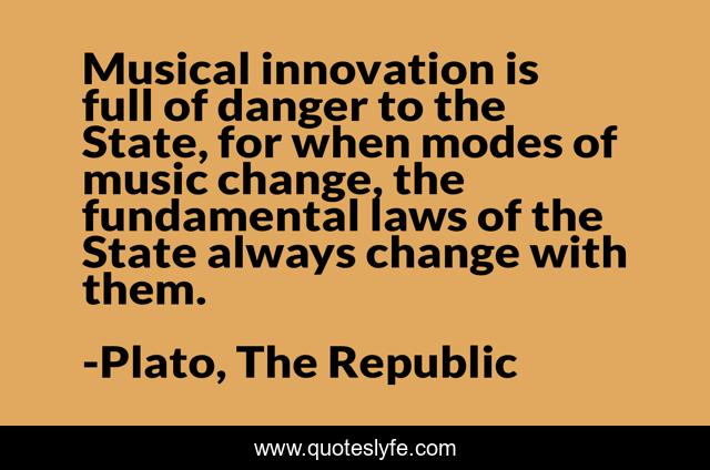Musical innovation is full of danger to the State, for when modes of music change, the fundamental laws of the State always change with them.