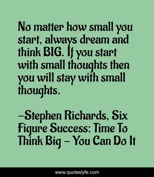 No matter how small you start, always dream and think BIG. If you start with small thoughts then you will stay with small thoughts.