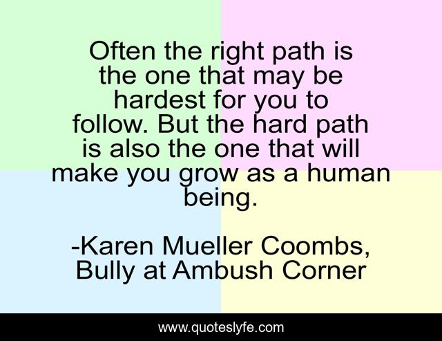 Often the right path is the one that may be hardest for you to follow. But the hard path is also the one that will make you grow as a human being.