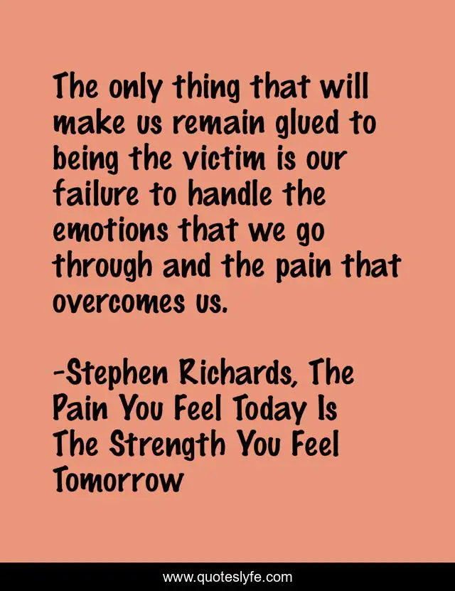 The only thing that will make us remain glued to being the victim is our failure to handle the emotions that we go through and the pain that overcomes us.