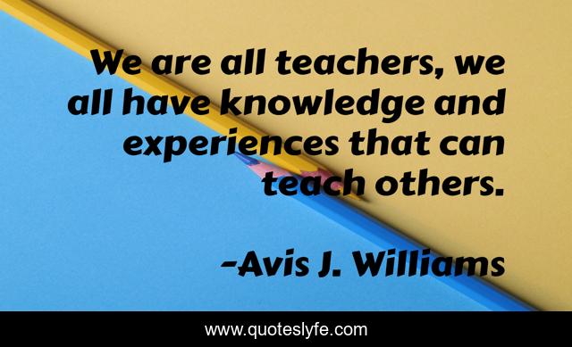 We are all teachers, we all have knowledge and experiences that can teach others.
