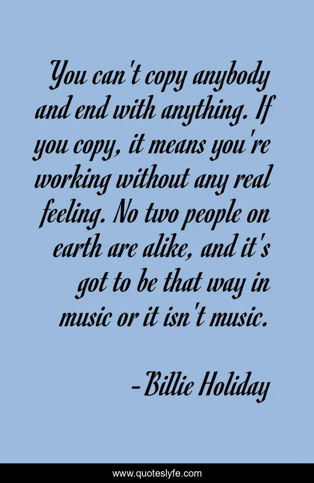 You can't copy anybody and end with anything. If you copy, it means you're working without any real feeling. No two people on earth are alike, and it's got to be that way in music or it isn't music.