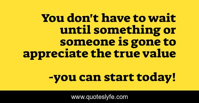 You don't have to wait until something or someone is gone to appreciate the true value