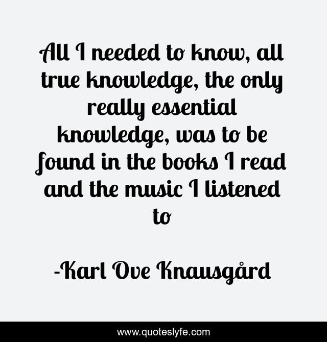 All I needed to know, all true knowledge, the only really essential knowledge, was to be found in the books I read and the music I listened to