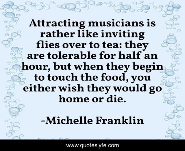 Attracting musicians is rather like inviting flies over to tea: they are tolerable for half an hour, but when they begin to touch the food, you either wish they would go home or die.