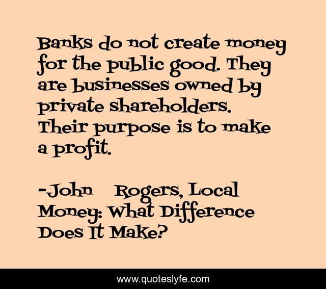 Banks do not create money for the public good. They are businesses owned by private shareholders. Their purpose is to make a profit.