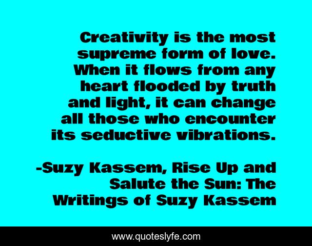 Creativity is the most supreme form of love. When it flows from any heart flooded by truth and light, it can change all those who encounter its seductive vibrations.