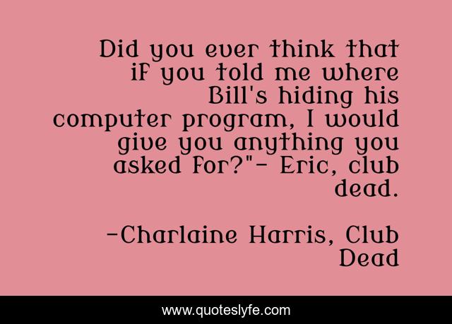 Did you ever think that if you told me where Bill's hiding his computer program, I would give you anything you asked for?