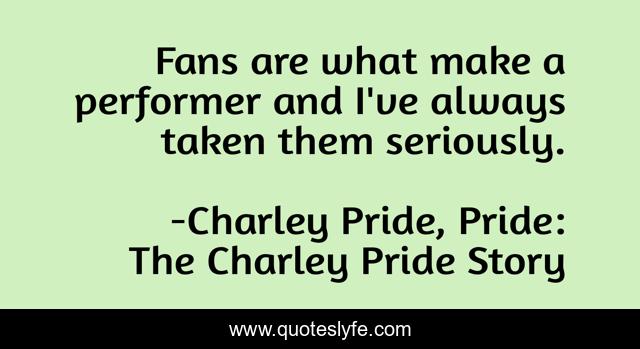 Fans are what make a performer and I've always taken them seriously.