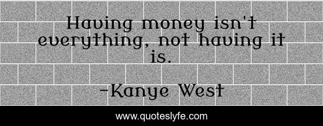 Having money isn't everything, not having it is.