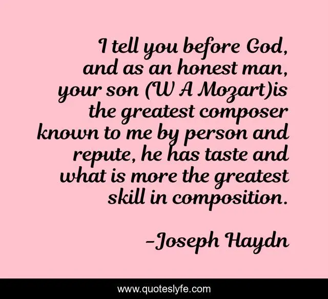 I tell you before God, and as an honest man, your son (W A Mozart)is the greatest composer known to me by person and repute, he has taste and what is more the greatest skill in composition.