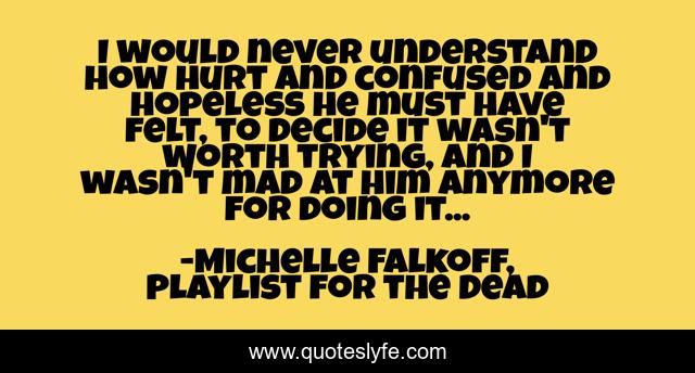I would never understand how hurt and confused and hopeless he must have felt, to decide it wasn't worth trying, and I wasn't mad at him anymore for doing it...