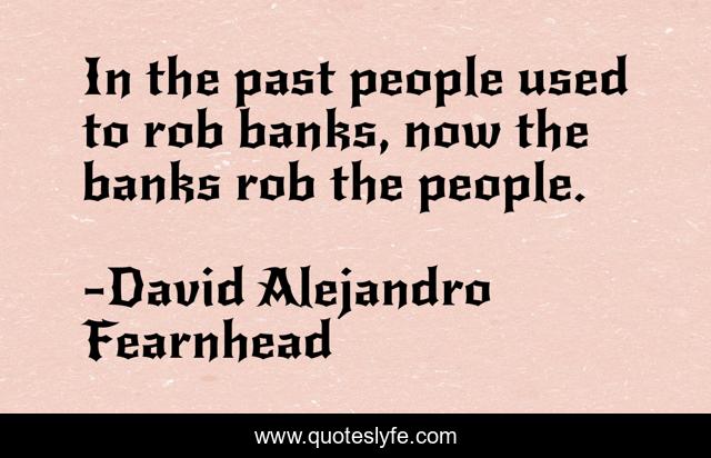 In the past people used to rob banks, now the banks rob the people.