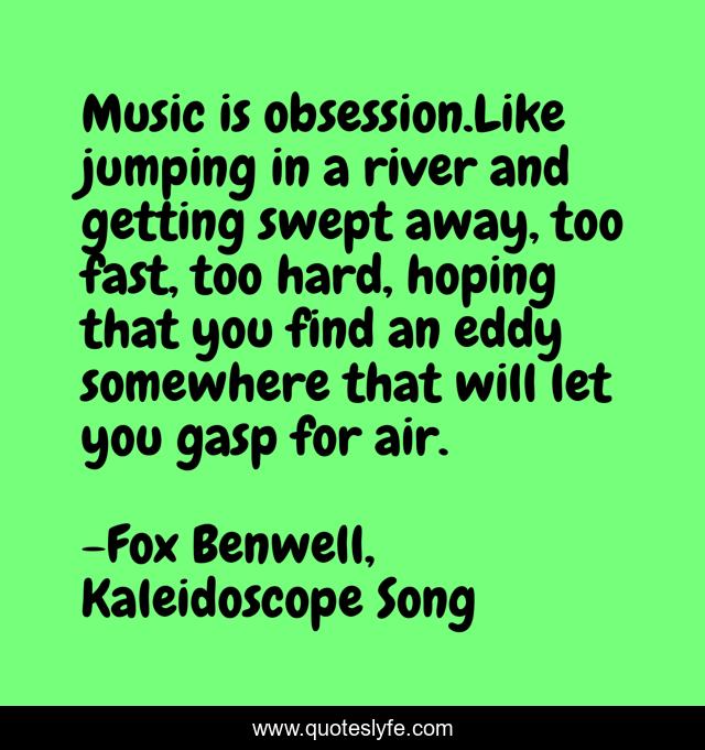 Music is obsession.Like jumping in a river and getting swept away, too fast, too hard, hoping that you find an eddy somewhere that will let you gasp for air.